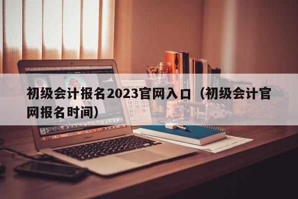 初级会计报名2023官网入口（初级会计官网报名时间）