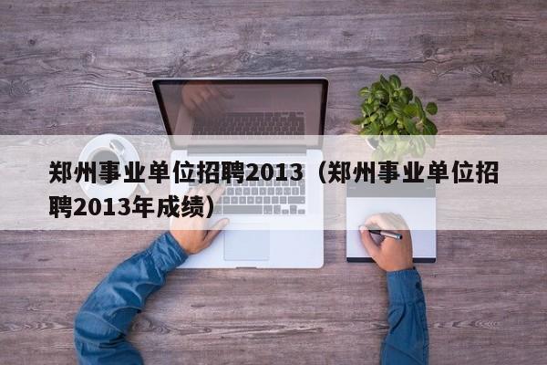 郑州事业单位招聘2013（郑州事业单位招聘2013年成绩）