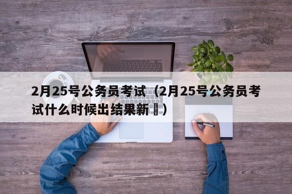 2月25号公务员考试（2月25号公务员考试什么时候出结果新彊）