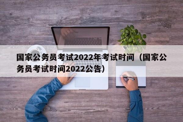 国家公务员考试2022年考试时间（国家公务员考试时间2022公告）