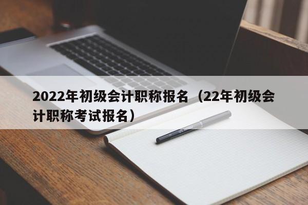 2022年初级会计职称报名（22年初级会计职称考试报名）