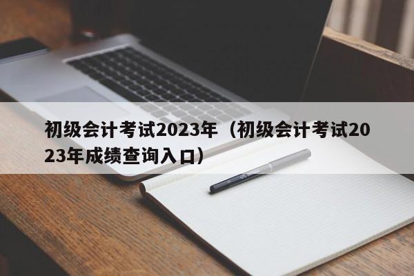 初级会计考试2023年（初级会计考试2023年成绩查询入口）