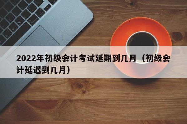 2022年初级会计考试延期到几月（初级会计延迟到几月）