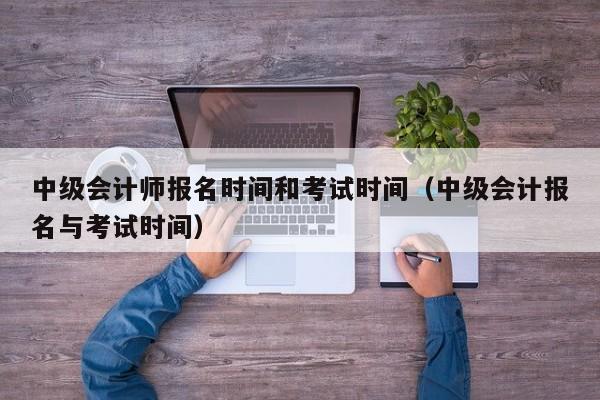 中级会计师报名时间和考试时间（中级会计报名与考试时间）