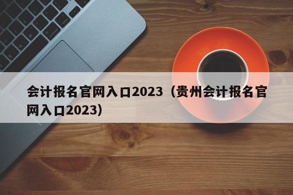 会计报名官网入口2023（贵州会计报名官网入口2023）