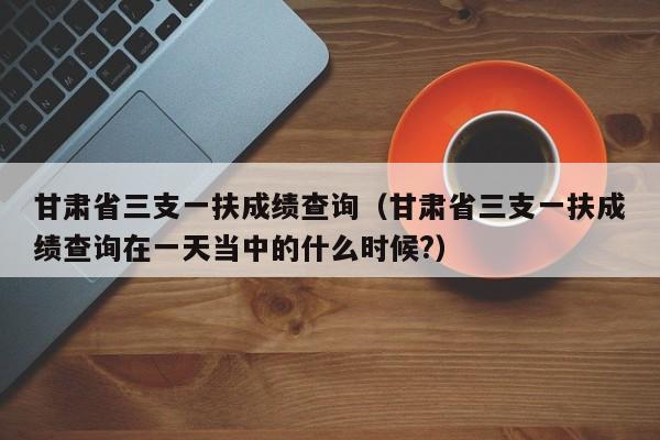 甘肃省三支一扶成绩查询（甘肃省三支一扶成绩查询在一天当中的什么时候?）