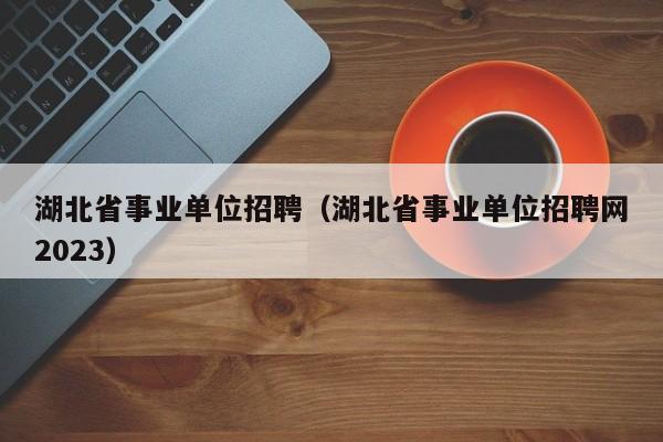 湖北省事业单位招聘（湖北省事业单位招聘网2023）