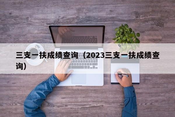 三支一扶成绩查询（2023三支一扶成绩查询）