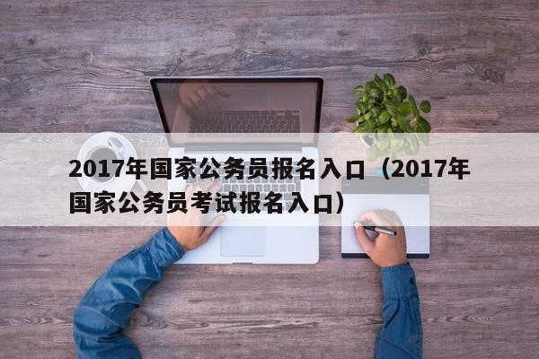 2017年国家公务员报名入口（2017年国家公务员考试报名入口）