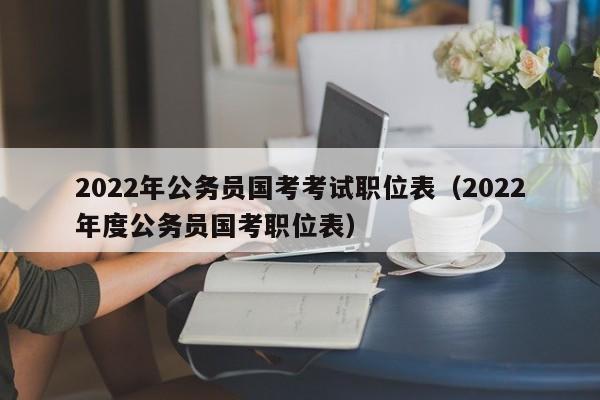 2022年公务员国考考试职位表（2022年度公务员国考职位表）