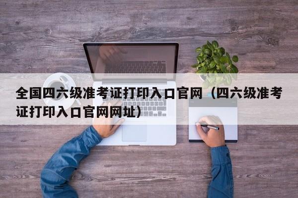 全国四六级准考证打印入口官网（四六级准考证打印入口官网网址）