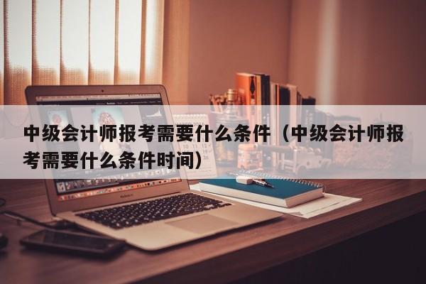 中级会计师报考需要什么条件（中级会计师报考需要什么条件时间）