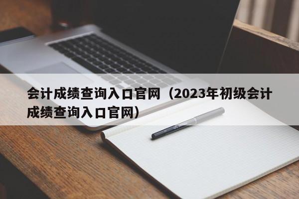 会计成绩查询入口官网（2023年初级会计成绩查询入口官网）