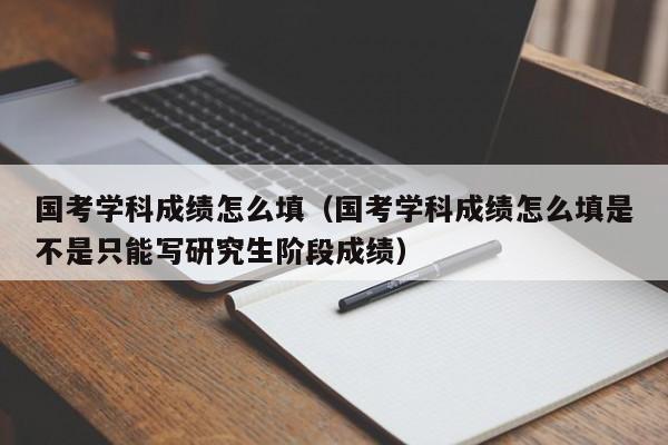 国考学科成绩怎么填（国考学科成绩怎么填是不是只能写研究生阶段成绩）