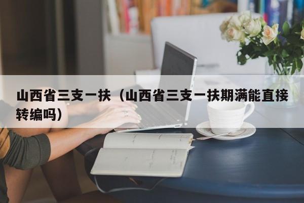 山西省三支一扶（山西省三支一扶期满能直接转编吗）