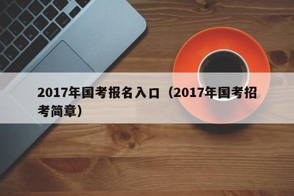 2017年国考报名入口（2017年国考招考简章）