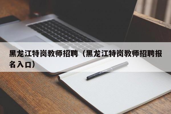 黑龙江特岗教师招聘（黑龙江特岗教师招聘报名入口）