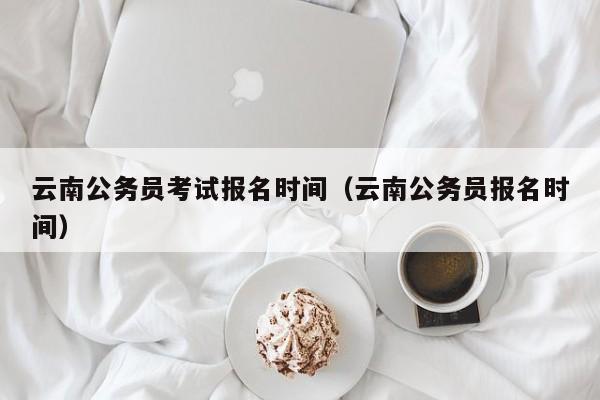 云南公务员考试报名时间（云南公务员报名时间）