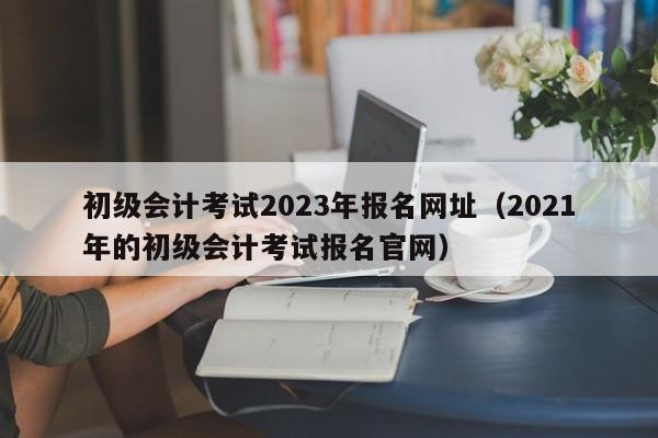 初级会计考试2023年报名网址（2021年的初级会计考试报名官网）