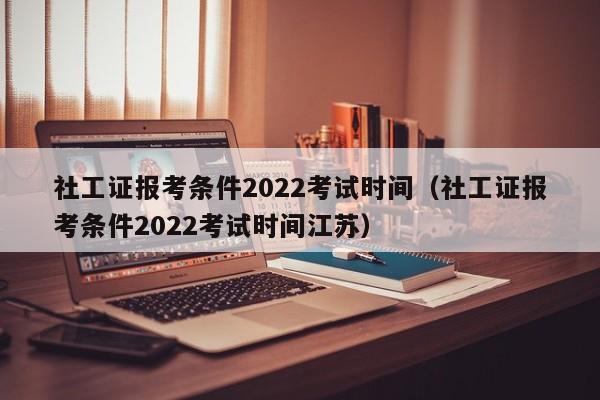 社工证报考条件2022考试时间（社工证报考条件2022考试时间江苏）