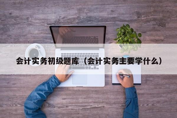 会计实务初级题库（会计实务主要学什么）