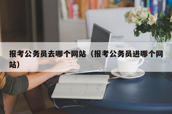 报考公务员去哪个网站（报考公务员进哪个网站）