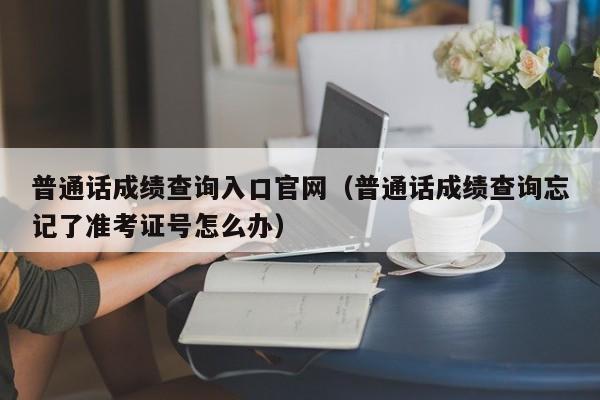 普通话成绩查询入口官网（普通话成绩查询忘记了准考证号怎么办）