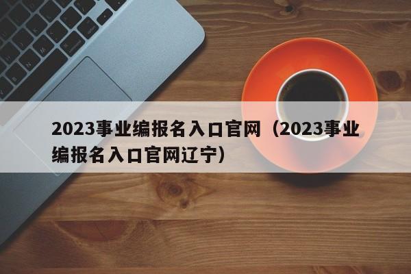 2023事业编报名入口官网（2023事业编报名入口官网辽宁）