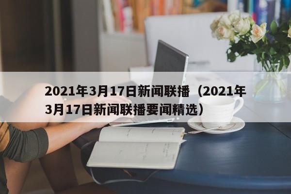 2021年3月17日新闻联播（2021年3月17日新闻联播要闻精选）