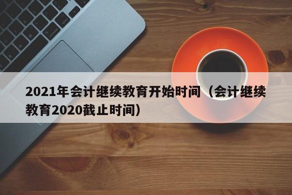 2021年会计继续教育开始时间（会计继续教育2020截止时间）