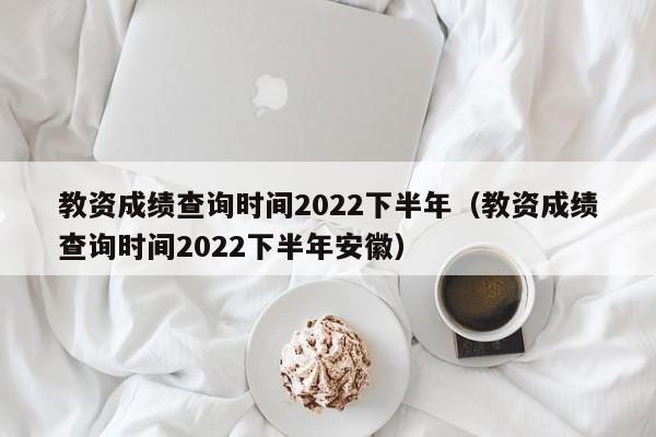 教资成绩查询时间2022下半年（教资成绩查询时间2022下半年安徽）