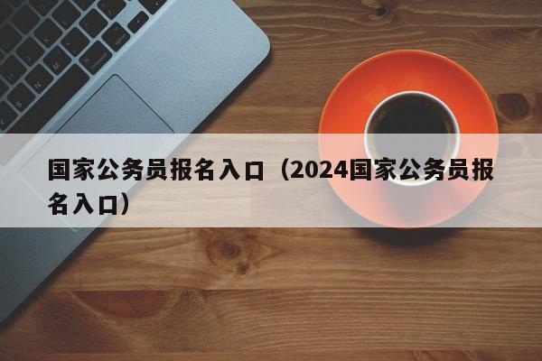 国家公务员报名入口（2024国家公务员报名入口）