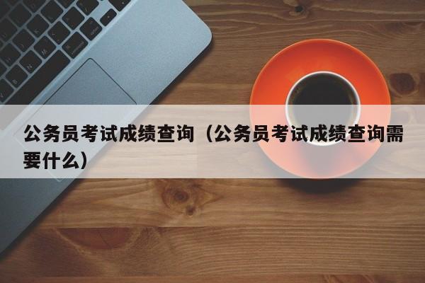 公务员考试成绩查询（公务员考试成绩查询需要什么）