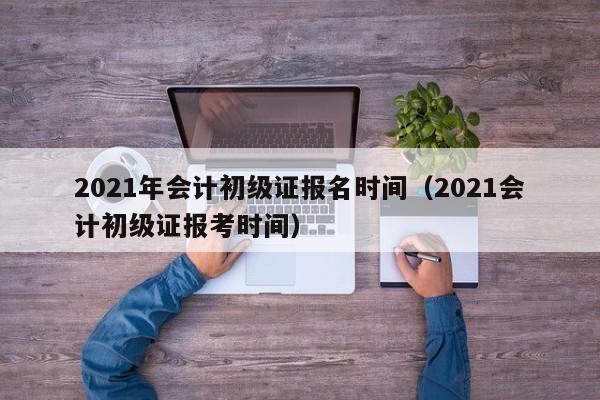 2021年会计初级证报名时间（2021会计初级证报考时间）