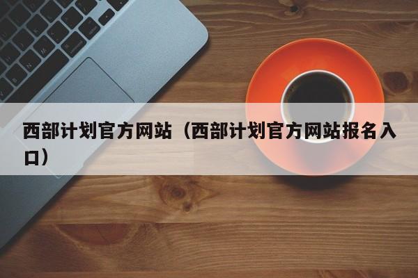 西部计划官方网站（西部计划官方网站报名入口）