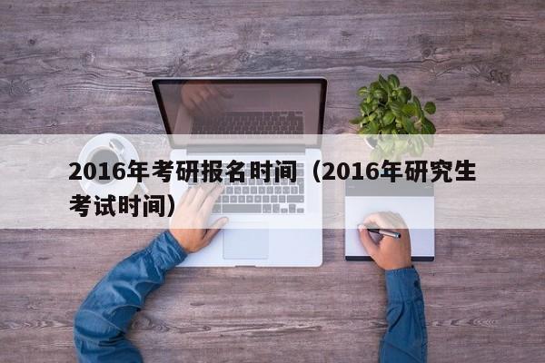 2016年考研报名时间（2016年研究生考试时间）