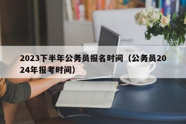 2023下半年公务员报名时间（公务员2024年报考时间）