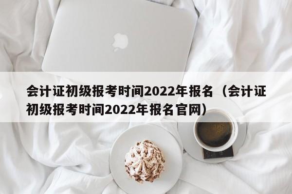 会计证初级报考时间2022年报名（会计证初级报考时间2022年报名官网）