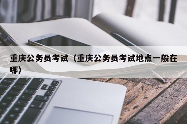 重庆公务员考试（重庆公务员考试地点一般在哪）