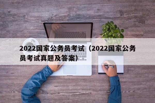 2022国家公务员考试（2022国家公务员考试真题及答案）