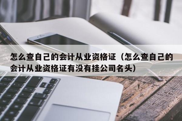 怎么查自己的会计从业资格证（怎么查自己的会计从业资格证有没有挂公司名头）