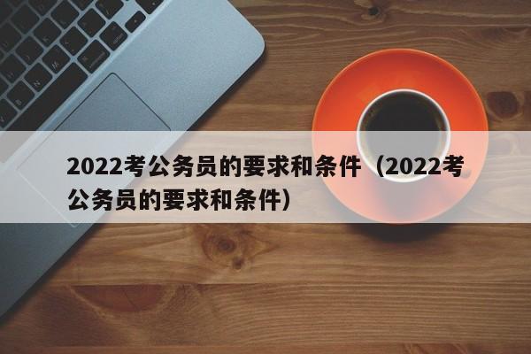 2022考公务员的要求和条件（2022考公务员的要求和条件）