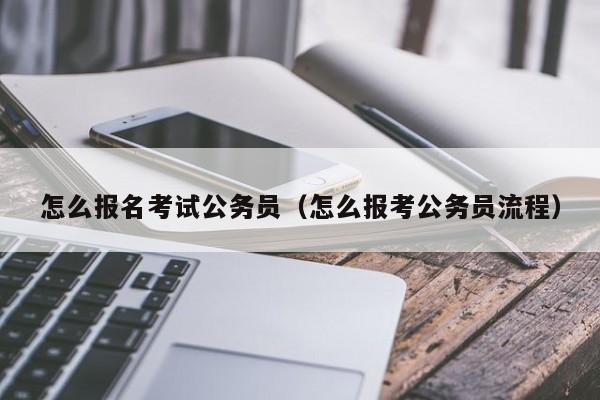 怎么报名考试公务员（怎么报考公务员流程）