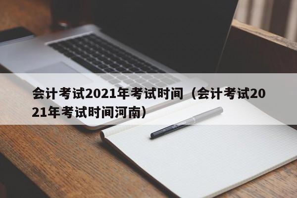 会计考试2021年考试时间（会计考试2021年考试时间河南）