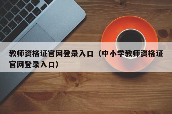 教师资格证官网登录入口（中小学教师资格证官网登录入口）