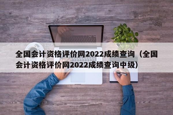 全国会计资格评价网2022成绩查询（全国会计资格评价网2022成绩查询中级）