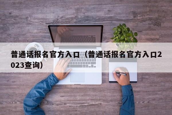 普通话报名官方入口（普通话报名官方入口2023查询）