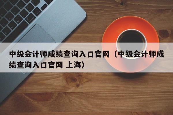 中级会计师成绩查询入口官网（中级会计师成绩查询入口官网 上海）