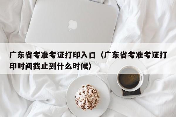 广东省考准考证打印入口（广东省考准考证打印时间截止到什么时候）