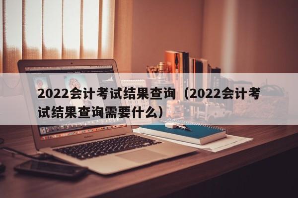 2022会计考试结果查询（2022会计考试结果查询需要什么）